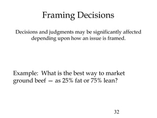 32
Framing Decisions
Decisions and judgments may be significantly affected
depending upon how an issue is framed.
Example: What is the best way to market
ground beef — as 25% fat or 75% lean?
 