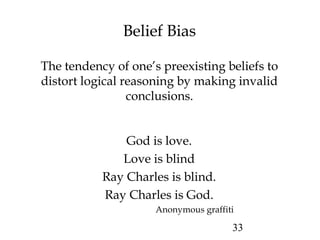 33
Belief Bias
The tendency of one’s preexisting beliefs to
distort logical reasoning by making invalid
conclusions.
God is love.
Love is blind
Ray Charles is blind.
Ray Charles is God.
Anonymous graffiti
 