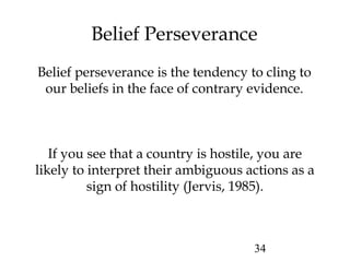 34
Belief Perseverance
Belief perseverance is the tendency to cling to
our beliefs in the face of contrary evidence.
If you see that a country is hostile, you are
likely to interpret their ambiguous actions as a
sign of hostility (Jervis, 1985).
 