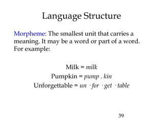39
Language Structure
Morpheme: The smallest unit that carries a
meaning. It may be a word or part of a word.
For example:
Milk = milk
Pumpkin = pump . kin
Unforgettable = un · for · get · table
 