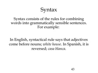43
Syntax
Syntax consists of the rules for combining
words into grammatically sensible sentences.
For example:
In English, syntactical rule says that adjectives
come before nouns; white house. In Spanish, it is
reversed; casa blanca.
 