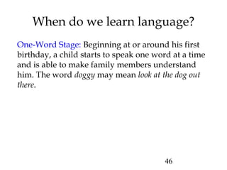 46
When do we learn language?
One-Word Stage: Beginning at or around his first
birthday, a child starts to speak one word at a time
and is able to make family members understand
him. The word doggy may mean look at the dog out
there.
 