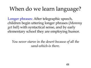 48
When do we learn language?
Longer phrases: After telegraphic speech,
children begin uttering longer phrases (Mommy
get ball) with syntactical sense, and by early
elementary school they are employing humor.
You never starve in the desert because of all the
sand-which-is there.
 