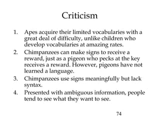 74
Criticism
1. Apes acquire their limited vocabularies with a
great deal of difficulty, unlike children who
develop vocabularies at amazing rates.
2. Chimpanzees can make signs to receive a
reward, just as a pigeon who pecks at the key
receives a reward. However, pigeons have not
learned a language.
3. Chimpanzees use signs meaningfully but lack
syntax.
4. Presented with ambiguous information, people
tend to see what they want to see.
 