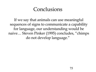 75
Conclusions
If we say that animals can use meaningful
sequences of signs to communicate a capability
for language, our understanding would be
naive… Steven Pinker (1995) concludes, “chimps
do not develop language.”
 