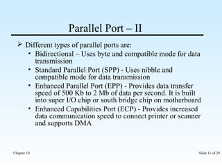 Parallel Port – II 
 Different types of parallel ports are: 
• Bidirectional – Uses byte and compatible mode for data 
transmission 
• Standard Parallel Port (SPP) - Uses nibble and 
compatible mode for data transmission 
• Enhanced Parallel Port (EPP) - Provides data transfer 
speed of 500 Kb to 2 Mb of data per second. It is built 
into super I/O chip or south bridge chip on motherboard 
• Enhanced Capabilities Port (ECP) - Provides increased 
data communication speed to connect printer or scanner 
and supports DMA 
Chapter 10 Slide 11 of 20 
 