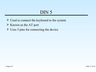 DIN 5 
 Used to connect the keyboard to the system 
 Known as the AT port 
 Uses 5 pins for connecting the device 
Chapter 10 Slide 12 of 20 
 