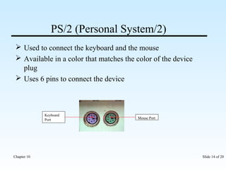 PS/2 (Personal System/2) 
 Used to connect the keyboard and the mouse 
 Available in a color that matches the color of the device 
plug 
 Uses 6 pins to connect the device 
Mouse Port 
Keyboard 
Port 
Chapter 10 Slide 14 of 20 
 