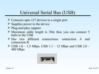 Universal Serial Bus (USB) 
 Connects upto 127 devices to a single port 
 Supplies power to the device 
 Plug-and-play support 
 Maximum cable length is 30m thus you can connect 5 
hubs to the USB 
 Has two different connections: connection A and 
connection B 
 USB 1.0 – 1.5 Mbps, USB 1.1 – 12 Mbps and USB 2.0 – 
480 Mbps 
Chapter 10 Slide 16 of 20 
 