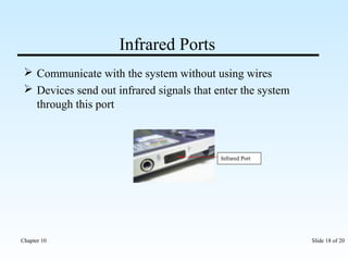 Infrared Ports 
 Communicate with the system without using wires 
 Devices send out infrared signals that enter the system 
through this port 
Infrared Port 
Chapter 10 Slide 18 of 20 
 