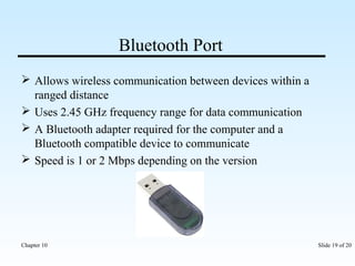 Bluetooth Port 
 Allows wireless communication between devices within a 
ranged distance 
 Uses 2.45 GHz frequency range for data communication 
 A Bluetooth adapter required for the computer and a 
Bluetooth compatible device to communicate 
 Speed is 1 or 2 Mbps depending on the version 
Chapter 10 Slide 19 of 20 
 