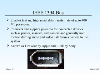 IEEE 1394 Bus 
 Enables fast and high serial data transfer rate of upto 400 
Mb per second 
 Connects and supplies power to the connected devices 
such as printer, scanner, web camera and generally used 
for transferring audio and video data from a camera to the 
system 
 Known as FireWire by Apple and iLink by Sony 
Chapter 10 Slide 20 of 20 
 