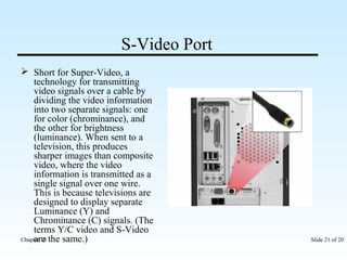 S-Video Port 
 Short for Super-Video, a 
technology for transmitting 
video signals over a cable by 
dividing the video information 
into two separate signals: one 
for color (chrominance), and 
the other for brightness 
(luminance). When sent to a 
television, this produces 
sharper images than composite 
video, where the video 
information is transmitted as a 
single signal over one wire. 
This is because televisions are 
designed to display separate 
Luminance (Y) and 
Chrominance (C) signals. (The 
terms Y/C video and S-Video 
are the same.) 
Chapter 10 Slide 21 of 20 
 