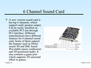 6 Channel Sound Card 
 A new version sound card is 
having 6 channels, which 
support multi speaker output. 
Can be easily installed on 
available PCI slot through 
PCI interface. Different 
manufacturers have different 
features for 6 channel sound 
card. Some of them support 
the features such as Direct 
sound 3D and DSL based 
Wavetable music synthesizer 
and 3D positional audio. It 
also contains a game port 
which supports 3D surround 
effect in games. 
Chapter 10 Slide 27 of 20 
 