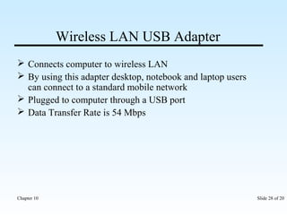Wireless LAN USB Adapter 
 Connects computer to wireless LAN 
 By using this adapter desktop, notebook and laptop users 
can connect to a standard mobile network 
 Plugged to computer through a USB port 
 Data Transfer Rate is 54 Mbps 
Chapter 10 Slide 28 of 20 
 