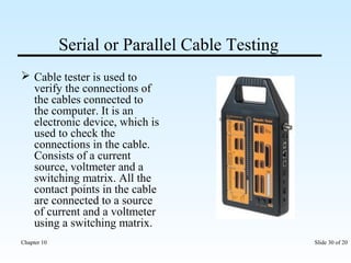 Serial or Parallel Cable Testing 
 Cable tester is used to 
verify the connections of 
the cables connected to 
the computer. It is an 
electronic device, which is 
used to check the 
connections in the cable. 
Consists of a current 
source, voltmeter and a 
switching matrix. All the 
contact points in the cable 
are connected to a source 
of current and a voltmeter 
using a switching matrix. 
Chapter 10 Slide 30 of 20 
 