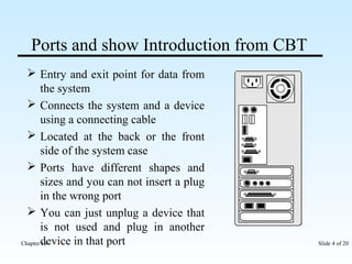 Ports and show Introduction from CBT 
 Entry and exit point for data from 
the system 
 Connects the system and a device 
using a connecting cable 
 Located at the back or the front 
side of the system case 
 Ports have different shapes and 
sizes and you can not insert a plug 
in the wrong port 
 You can just unplug a device that 
is not used and plug in another 
device in that port 
Chapter 10 Slide 4 of 20 
 