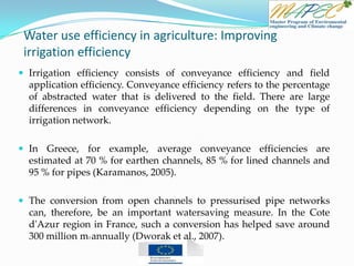 Water use efficiency in agriculture: Improving
irrigation efficiency
 Irrigation efficiency consists of conveyance efficiency and field
application efficiency. Conveyance efficiency refers to the percentage
of abstracted water that is delivered to the field. There are large
differences in conveyance efficiency depending on the type of
irrigation network.
 In Greece, for example, average conveyance efficiencies are
estimated at 70 % for earthen channels, 85 % for lined channels and
95 % for pipes (Karamanos, 2005).
 The conversion from open channels to pressurised pipe networks
can, therefore, be an important watersaving measure. In the Cote
d'Azur region in France, such a conversion has helped save around
300 million m3 annually (Dworak et al., 2007).
 