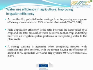 Water use efficiency in agriculture: Improving
irrigation efficiency
 Across the EU, potential water savings from improving conveyance
efficiency are estimated at 25 % of water abstracted (WssTP, 2010).
 Field application efficiency is the ratio between the water used by a
crop and the total amount of water delivered to that crop, indicating
how well an irrigation system performs in transporting water to the
plant roots.
 A strong contrast is apparent when comparing furrows with
sprinkler and drip systems, with the former having an efficiency of
around 55 %, sprinklers 75 % and drip systems 90 % (Dworak et al.,
2007).
 