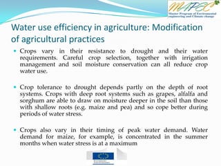 Water use efficiency in agriculture: Modification
of agricultural practices
 Crops vary in their resistance to drought and their water
requirements. Careful crop selection, together with irrigation
management and soil moisture conservation can all reduce crop
water use.
 Crop tolerance to drought depends partly on the depth of root
systems. Crops with deep root systems such as grapes, alfalfa and
sorghum are able to draw on moisture deeper in the soil than those
with shallow roots (e.g. maize and pea) and so cope better during
periods of water stress.
 Crops also vary in their timing of peak water demand. Water
demand for maize, for example, is concentrated in the summer
months when water stress is at a maximum
 