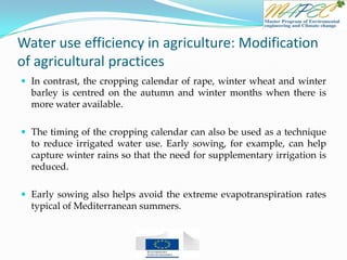 Water use efficiency in agriculture: Modification
of agricultural practices
 In contrast, the cropping calendar of rape, winter wheat and winter
barley is centred on the autumn and winter months when there is
more water available.
 The timing of the cropping calendar can also be used as a technique
to reduce irrigated water use. Early sowing, for example, can help
capture winter rains so that the need for supplementary irrigation is
reduced.
 Early sowing also helps avoid the extreme evapotranspiration rates
typical of Mediterranean summers.
 