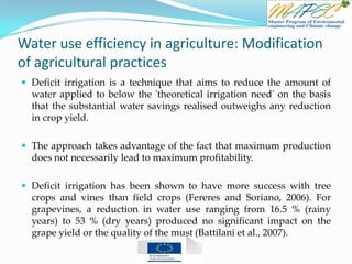 Water use efficiency in agriculture: Modification
of agricultural practices
 Deficit irrigation is a technique that aims to reduce the amount of
water applied to below the 'theoretical irrigation need' on the basis
that the substantial water savings realised outweighs any reduction
in crop yield.
 The approach takes advantage of the fact that maximum production
does not necessarily lead to maximum profitability.
 Deficit irrigation has been shown to have more success with tree
crops and vines than field crops (Fereres and Soriano, 2006). For
grapevines, a reduction in water use ranging from 16.5 % (rainy
years) to 53 % (dry years) produced no significant impact on the
grape yield or the quality of the must (Battilani et al., 2007).
 
