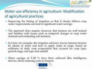 Water use efficiency in agriculture: Modification
of agricultural practices
 Improving the timing of irrigation so that it closely follows crop
water requirements can lead to significant water savings.
 The approach does require, however, that farmers are well trained
and familiar with issues such as temporal changes in crop water
demand and estimating soil moisture.
 In Crete, for example, the irrigation advisory service informs farmers
by phone of when and how to apply water to crops, based on
estimates of daily crop evaporation that account for crop type,
growth stage, soil type and rainfall.
 Water savings of 9–20 % have been achieved (Bio Intelligence
Service, 2012), reducing costs to farmers.
 