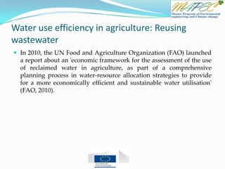 Water use efficiency in agriculture: Reusing
wastewater
 In 2010, the UN Food and Agriculture Organization (FAO) launched
a report about an 'economic framework for the assessment of the use
of reclaimed water in agriculture, as part of a comprehensive
planning process in water-resource allocation strategies to provide
for a more economically efficient and sustainable water utilisation'
(FAO, 2010).
 