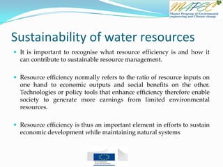 Sustainability of water resources
 It is important to recognise what resource efficiency is and how it
can contribute to sustainable resource management.
 Resource efficiency normally refers to the ratio of resource inputs on
one hand to economic outputs and social benefits on the other.
Technologies or policy tools that enhance efficiency therefore enable
society to generate more earnings from limited environmental
resources.
 Resource efficiency is thus an important element in efforts to sustain
economic development while maintaining natural systems
 