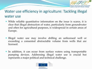 Water use efficiency in agriculture: Tackling illegal
water use
 While reliable quantitative information on the issue is scarce, it is
clear that illegal abstraction of water, particularly from groundwater
and often for agricultural purposes, is widespread in certain areas of
Europe.
 Illegal water use may involve drilling an unlicensed well or
exceeding a consented abstractable volume from wells that are
licensed.
 In addition, it can occur from surface waters using transportable
pumping devices. Addressing illegal water use is crucial but
represents a major political and technical challenge.
 