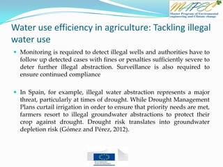 Water use efficiency in agriculture: Tackling illegal
water use
 Monitoring is required to detect illegal wells and authorities have to
follow up detected cases with fines or penalties sufficiently severe to
deter further illegal abstraction. Surveillance is also required to
ensure continued compliance
 In Spain, for example, illegal water abstraction represents a major
threat, particularly at times of drought. While Drought Management
Plans curtail irrigation in order to ensure that priority needs are met,
farmers resort to illegal groundwater abstractions to protect their
crop against drought. Drought risk translates into groundwater
depletion risk (Gómez and Pérez, 2012).
 