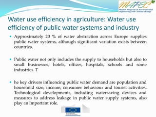 Water use efficiency in agriculture: Water use
efficiency of public water systems and industry
 Approximately 20 % of water abstraction across Europe supplies
public water systems, although significant variation exists between
countries.
 Public water not only includes the supply to households but also to
small businesses, hotels, offices, hospitals, schools and some
industries. T
 he key drivers influencing public water demand are population and
household size, income, consumer behaviour and tourist activities.
Technological developments, including watersaving devices and
measures to address leakage in public water supply systems, also
play an important role.
 