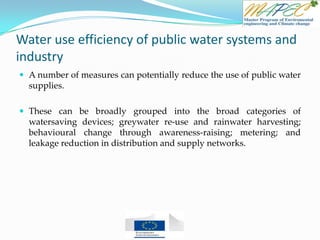 Water use efficiency of public water systems and
industry
 A number of measures can potentially reduce the use of public water
supplies.
 These can be broadly grouped into the broad categories of
watersaving devices; greywater re-use and rainwater harvesting;
behavioural change through awareness-raising; metering; and
leakage reduction in distribution and supply networks.
 