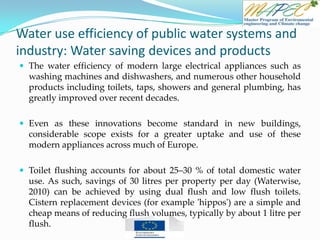 Water use efficiency of public water systems and
industry: Water saving devices and products
 The water efficiency of modern large electrical appliances such as
washing machines and dishwashers, and numerous other household
products including toilets, taps, showers and general plumbing, has
greatly improved over recent decades.
 Even as these innovations become standard in new buildings,
considerable scope exists for a greater uptake and use of these
modern appliances across much of Europe.
 Toilet flushing accounts for about 25–30 % of total domestic water
use. As such, savings of 30 litres per property per day (Waterwise,
2010) can be achieved by using dual flush and low flush toilets.
Cistern replacement devices (for example 'hippos') are a simple and
cheap means of reducing flush volumes, typically by about 1 litre per
flush.
 