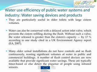 Water use efficiency of public water systems and
industry: Water saving devices and products
 They are particularly useful in older toilets with large cistern
volumes.
 Water can also be conserved with a delayed action inlet valve, which
prevents the cistern refilling during the flush. Without such a valve,
the water released is greater than the cistern's capacity — by 17 %
according to one study cited in a UK Environment Agency report
(EA, 2007).
 Many older urinal installations do not have controls and so flush
continuously, wasting significant volumes of water in public and
commercial buildings. A number of flush control devices are now
available that provide significant water savings. These are typically
timer-based or else detect the presence of people using infrared
sensors.
 
