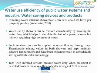 Water use efficiency of public water systems and
industry: Water saving devices and products
 Installing water efficient showerheads can save about 25 litres per
property per day (Waterwise, 2010).
 Water use by showers can be reduced considerably by aerating the
water flow, which helps to simulate the feel of a power shower but
without requiring high volumes of water.
 Such aeration can also be applied to water flowing through taps.
Thermostatic mixing valves in both showers and taps maintain
selected temperatures and have been shown to result in considerable
savings of both water and energy.
 Taps with infrared sensors provide water only when an object is
detected beneath them, resulting in water savings of 70 % or more.
 