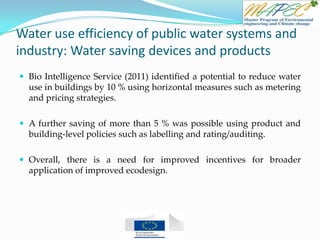 Water use efficiency of public water systems and
industry: Water saving devices and products
 Bio Intelligence Service (2011) identified a potential to reduce water
use in buildings by 10 % using horizontal measures such as metering
and pricing strategies.
 A further saving of more than 5 % was possible using product and
building-level policies such as labelling and rating/auditing.
 Overall, there is a need for improved incentives for broader
application of improved ecodesign.
 