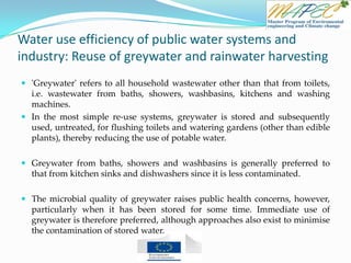 Water use efficiency of public water systems and
industry: Reuse of greywater and rainwater harvesting
 'Greywater' refers to all household wastewater other than that from toilets,
i.e. wastewater from baths, showers, washbasins, kitchens and washing
machines.
 In the most simple re-use systems, greywater is stored and subsequently
used, untreated, for flushing toilets and watering gardens (other than edible
plants), thereby reducing the use of potable water.
 Greywater from baths, showers and washbasins is generally preferred to
that from kitchen sinks and dishwashers since it is less contaminated.
 The microbial quality of greywater raises public health concerns, however,
particularly when it has been stored for some time. Immediate use of
greywater is therefore preferred, although approaches also exist to minimise
the contamination of stored water.
 
