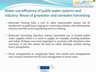Water use efficiency of public water systems and
industry: Reuse of greywater and rainwater harvesting
 Rainwater flowing from a roof or other impermeable surface can be
transferred via guttering or piping to a receiving container and subsequently
used for activities such as gardening and car washing.
 Rainwater harvesting therefore reduces household use of treated public
water supplies where it is used to supply, for example, washing machines
and toilets. Perhaps even more important in countries with abundant water
resources, it can also reduce the load on urban drainage systems during
heavy precipitation.
 Fiscal arrangements to compensate those who install such arrangements
may increase incentives for the local management of storm water.
 