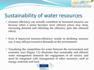 Sustainability of water resources
 resource efficiency can actually contribute to increased resource use
because when a sector becomes more efficient prices may drop,
increasing demand and offsetting the efficiency gain (the rebound
effect).
 Even if improved resource-efficiency results in declining resource
use, it may still put excessive demands on the environment.
 Visualising the competition for water between the environment and
economic uses (Figure 1.1) illustrates that sustainable and efficient
water management demands the engagement of all sectors, and
must be integrated with management of other resources, such as
energy, materials and land.
 