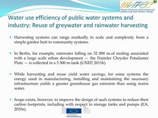 Water use efficiency of public water systems and
industry: Reuse of greywater and rainwater harvesting
 Harvesting systems can range markedly in scale and complexity from a
simple garden butt to community systems.
 In Berlin, for example, rainwater falling on 32 000 m2 of roofing associated
with a large scale urban development — the Daimler Chrysler Potsdamer
Platz — is collected in a 3 500 m3 tank (UNEP, 2011b).
 While harvesting and reuse yield water savings, for some systems the
energy used in manufacturing, installing and maintaining the necessary
infrastructure yields a greater greenhouse gas emission than using mains
water.
 Scope exists, however, to improve the design of such systems to reduce their
carbon footprints, including with respect to storage tanks and pumps (EA,
2010a).
 