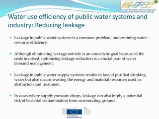 Water use efficiency of public water systems and
industry: Reducing leakage
 Leakage in public water systems is a common problem, undermining water-
resource efficiency.
 Although eliminating leakage entirely is an unrealistic goal because of the
costs involved, optimising leakage reduction is a crucial part of water
demand management.
 Leakage in public water supply systems results in loss of purified drinking
water but also means wasting the energy and material resources used in
abstraction and treatment.
 In cases where supply pressure drops, leakage can also imply a potential
risk of bacterial contamination from surrounding ground.
 