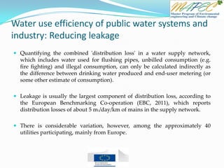 Water use efficiency of public water systems and
industry: Reducing leakage
 Quantifying the combined 'distribution loss' in a water supply network,
which includes water used for flushing pipes, unbilled consumption (e.g.
fire fighting) and illegal consumption, can only be calculated indirectly as
the difference between drinking water produced and end-user metering (or
some other estimate of consumption).
 Leakage is usually the largest component of distribution loss, according to
the European Benchmarking Co-operation (EBC, 2011), which reports
distribution losses of about 5 m3/day/km of mains in the supply network.
 There is considerable variation, however, among the approximately 40
utilities participating, mainly from Europe.
 