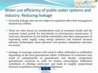 Water use efficiency of public water systems and
industry: Reducing leakage
 Currently leakage rates are not subject to regulation other than management
decisions by utilities.
 These are often based on considerations such as consumer health and the
economic return period for investments in infrastructure maintenance. If
such cost calculations do not include externalities and other consequences of
expanding water supply using energy intensive and material resource
intensive technologies, these decisions will produce suboptimal outcomes
for society.
 Leakage in sewerage systems will result in either infiltration or exfiltration
depending on the local groundwater tables. Exfiltration of wastewater may
result in contamination of groundwater and thereby compromise
groundwater resources in cities for human consumption. Infiltration
contributes to diluting wastewater and leads to roughly proportional
increases in pollution loads into the environment.
 