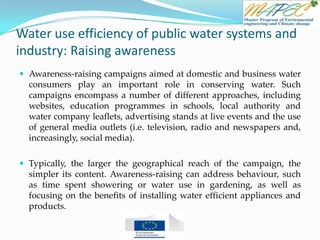 Water use efficiency of public water systems and
industry: Raising awareness
 Awareness-raising campaigns aimed at domestic and business water
consumers play an important role in conserving water. Such
campaigns encompass a number of different approaches, including
websites, education programmes in schools, local authority and
water company leaflets, advertising stands at live events and the use
of general media outlets (i.e. television, radio and newspapers and,
increasingly, social media).
 Typically, the larger the geographical reach of the campaign, the
simpler its content. Awareness-raising can address behaviour, such
as time spent showering or water use in gardening, as well as
focusing on the benefits of installing water efficient appliances and
products.
 