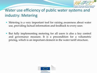 Water use efficiency of public water systems and
industry: Metering
 Metering is a very important tool for raising awareness about water
use, providing factual information and feedback to every user.
 But fully implementing metering for all users is also a key control
and governance measure. It is a precondition for a volumetric
pricing, which is an important element in the water tariff structure.
 