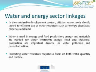 Water and energy sector linkages
 In the sustainable development context, efficient water use is closely
linked to efficient use of other resources such as energy, chemicals,
materials and land.
 Water is used in energy and food production; energy and materials
are needed for water treatment; energy, food and industrial
production are important drivers for water pollution and
over-abstraction.
 Protecting water resources requires a focus on both water quantity
and quality.
 