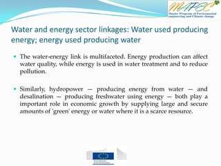 Water and energy sector linkages: Water used producing
energy; energy used producing water
 The water-energy link is multifaceted. Energy production can affect
water quality, while energy is used in water treatment and to reduce
pollution.
 Similarly, hydropower — producing energy from water — and
desalination — producing freshwater using energy — both play a
important role in economic growth by supplying large and secure
amounts of 'green' energy or water where it is a scarce resource.
 
