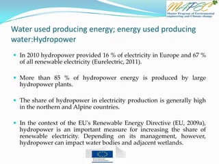 Water used producing energy; energy used producing
water:Hydropower
 In 2010 hydropower provided 16 % of electricity in Europe and 67 %
of all renewable electricity (Eurelectric, 2011).
 More than 85 % of hydropower energy is produced by large
hydropower plants.
 The share of hydropower in electricity production is generally high
in the northern and Alpine countries.
 In the context of the EU's Renewable Energy Directive (EU, 2009a),
hydropower is an important measure for increasing the share of
renewable electricity. Depending on its management, however,
hydropower can impact water bodies and adjacent wetlands.
 