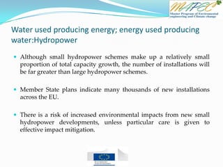 Water used producing energy; energy used producing
water:Hydropower
 Although small hydropower schemes make up a relatively small
proportion of total capacity growth, the number of installations will
be far greater than large hydropower schemes.
 Member State plans indicate many thousands of new installations
across the EU.
 There is a risk of increased environmental impacts from new small
hydropower developments, unless particular care is given to
effective impact mitigation.
 